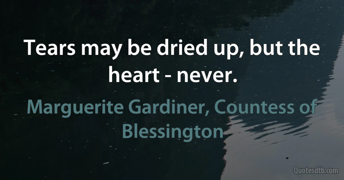 Tears may be dried up, but the heart - never. (Marguerite Gardiner, Countess of Blessington)