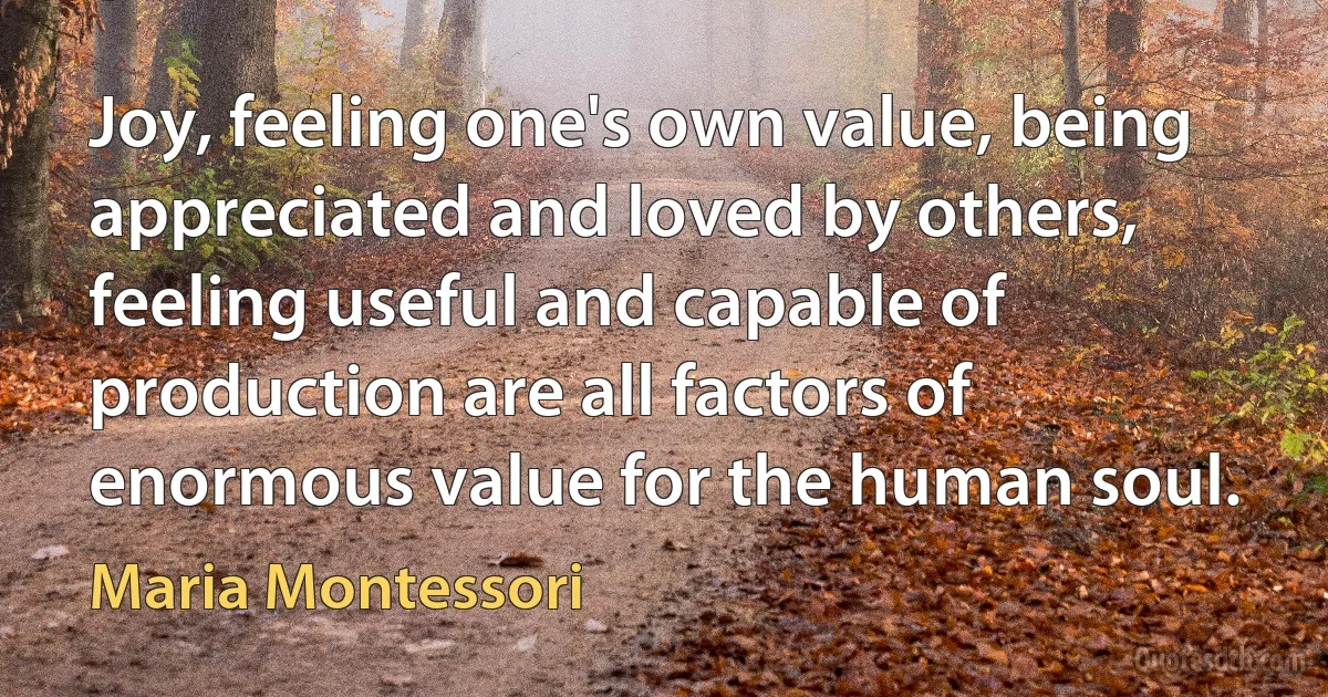 Joy, feeling one's own value, being appreciated and loved by others, feeling useful and capable of production are all factors of enormous value for the human soul. (Maria Montessori)