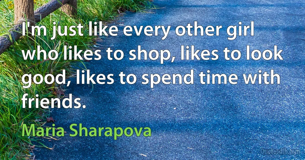 I'm just like every other girl who likes to shop, likes to look good, likes to spend time with friends. (Maria Sharapova)