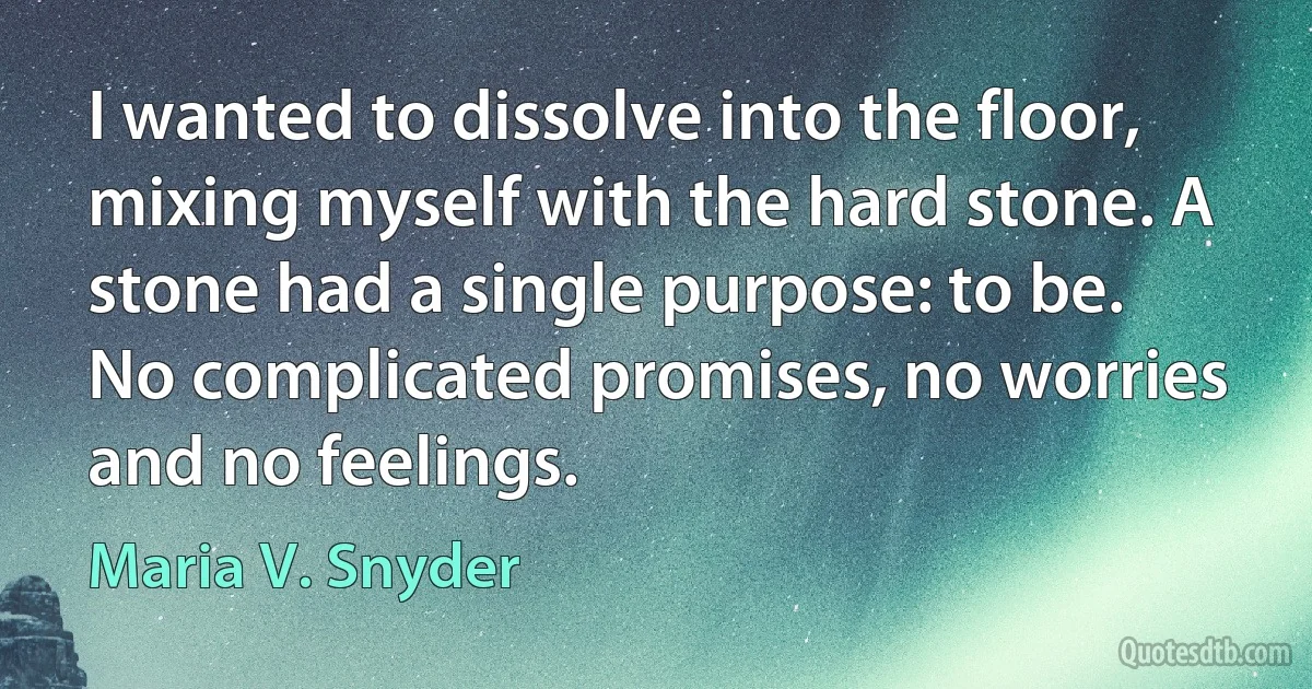 I wanted to dissolve into the floor, mixing myself with the hard stone. A stone had a single purpose: to be. No complicated promises, no worries and no feelings. (Maria V. Snyder)