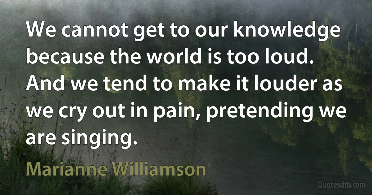 We cannot get to our knowledge because the world is too loud. And we tend to make it louder as we cry out in pain, pretending we are singing. (Marianne Williamson)