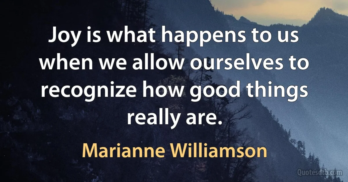 Joy is what happens to us when we allow ourselves to recognize how good things really are. (Marianne Williamson)