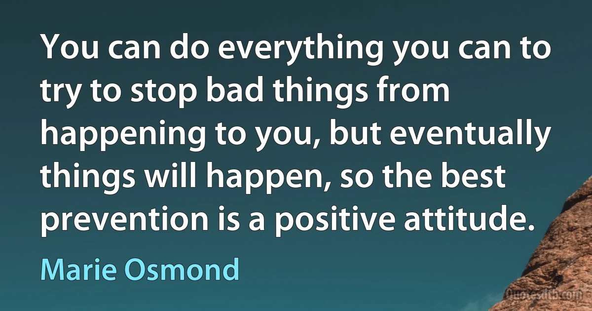 You can do everything you can to try to stop bad things from happening to you, but eventually things will happen, so the best prevention is a positive attitude. (Marie Osmond)