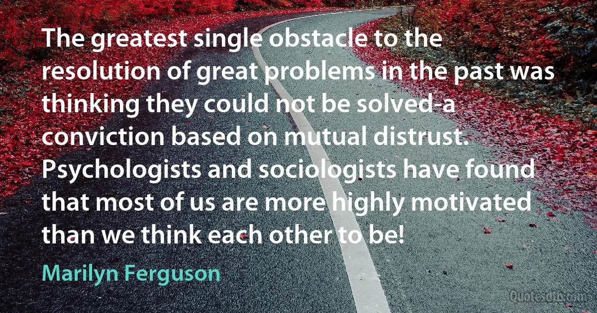 The greatest single obstacle to the resolution of great problems in the past was thinking they could not be solved-a conviction based on mutual distrust. Psychologists and sociologists have found that most of us are more highly motivated than we think each other to be! (Marilyn Ferguson)