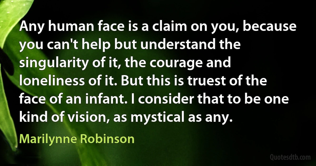 Any human face is a claim on you, because you can't help but understand the singularity of it, the courage and loneliness of it. But this is truest of the face of an infant. I consider that to be one kind of vision, as mystical as any. (Marilynne Robinson)