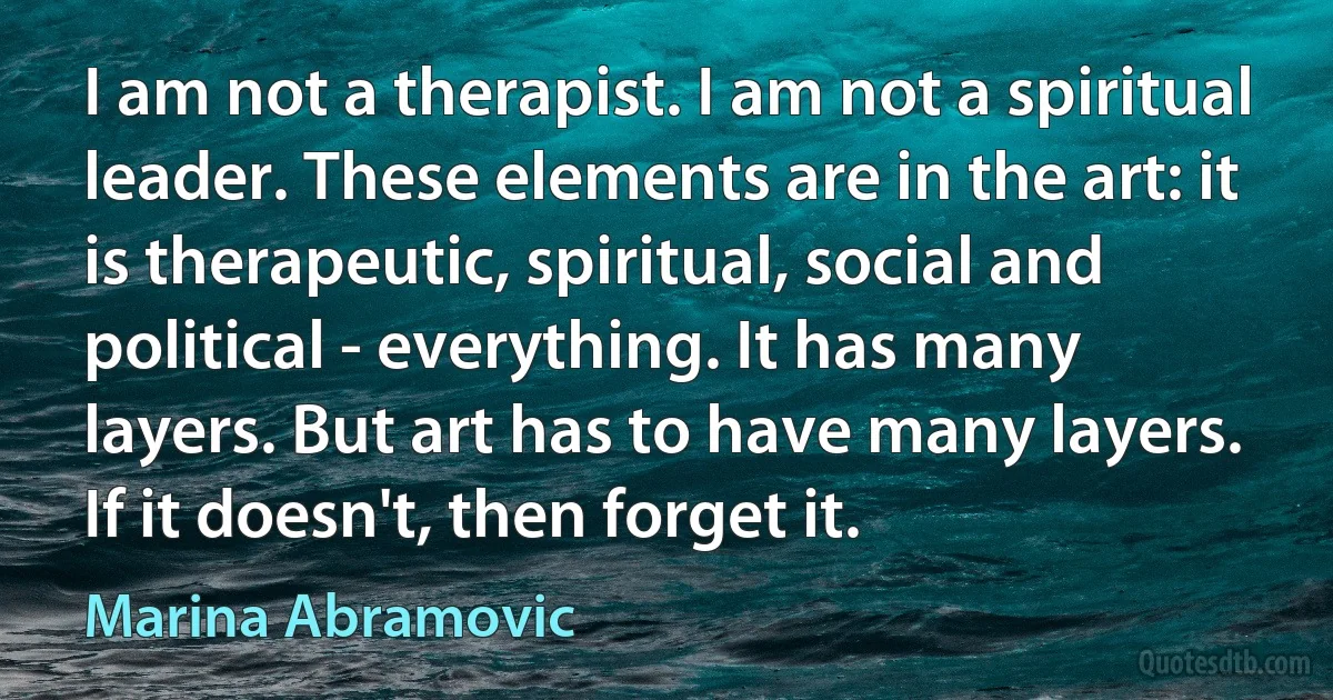 I am not a therapist. I am not a spiritual leader. These elements are in the art: it is therapeutic, spiritual, social and political - everything. It has many layers. But art has to have many layers. If it doesn't, then forget it. (Marina Abramovic)