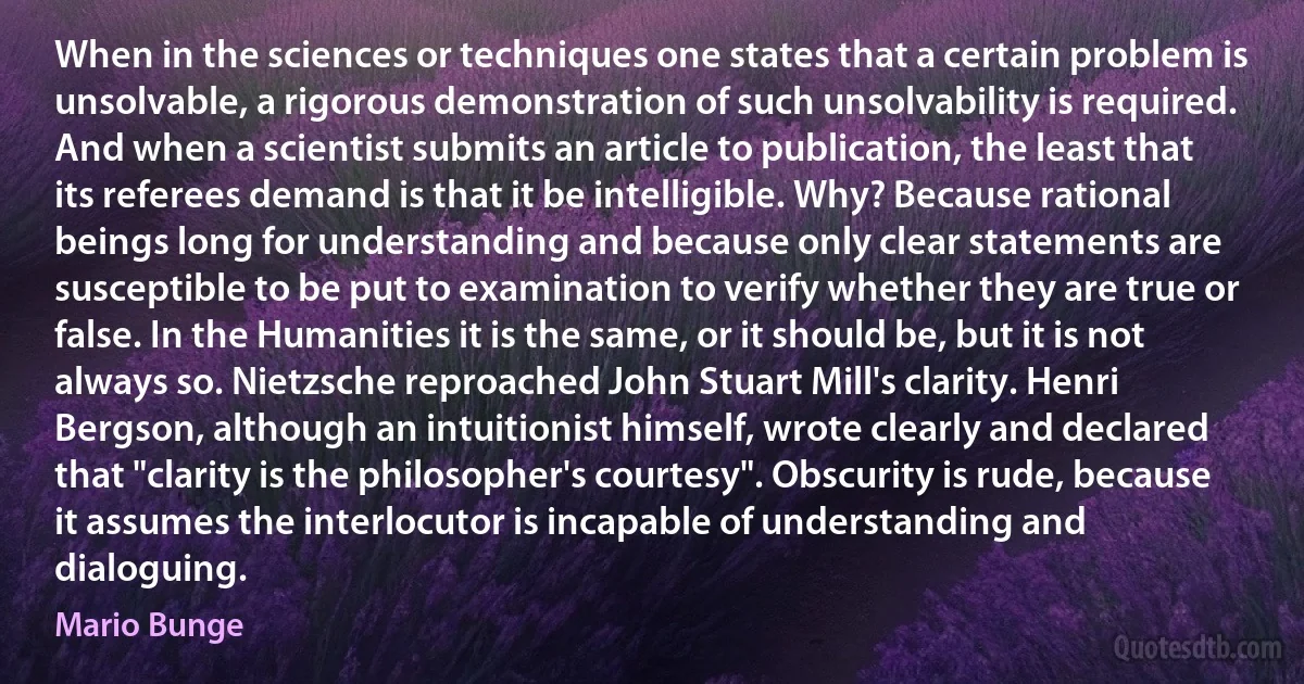 When in the sciences or techniques one states that a certain problem is unsolvable, a rigorous demonstration of such unsolvability is required. And when a scientist submits an article to publication, the least that its referees demand is that it be intelligible. Why? Because rational beings long for understanding and because only clear statements are susceptible to be put to examination to verify whether they are true or false. In the Humanities it is the same, or it should be, but it is not always so. Nietzsche reproached John Stuart Mill's clarity. Henri Bergson, although an intuitionist himself, wrote clearly and declared that "clarity is the philosopher's courtesy". Obscurity is rude, because it assumes the interlocutor is incapable of understanding and dialoguing. (Mario Bunge)