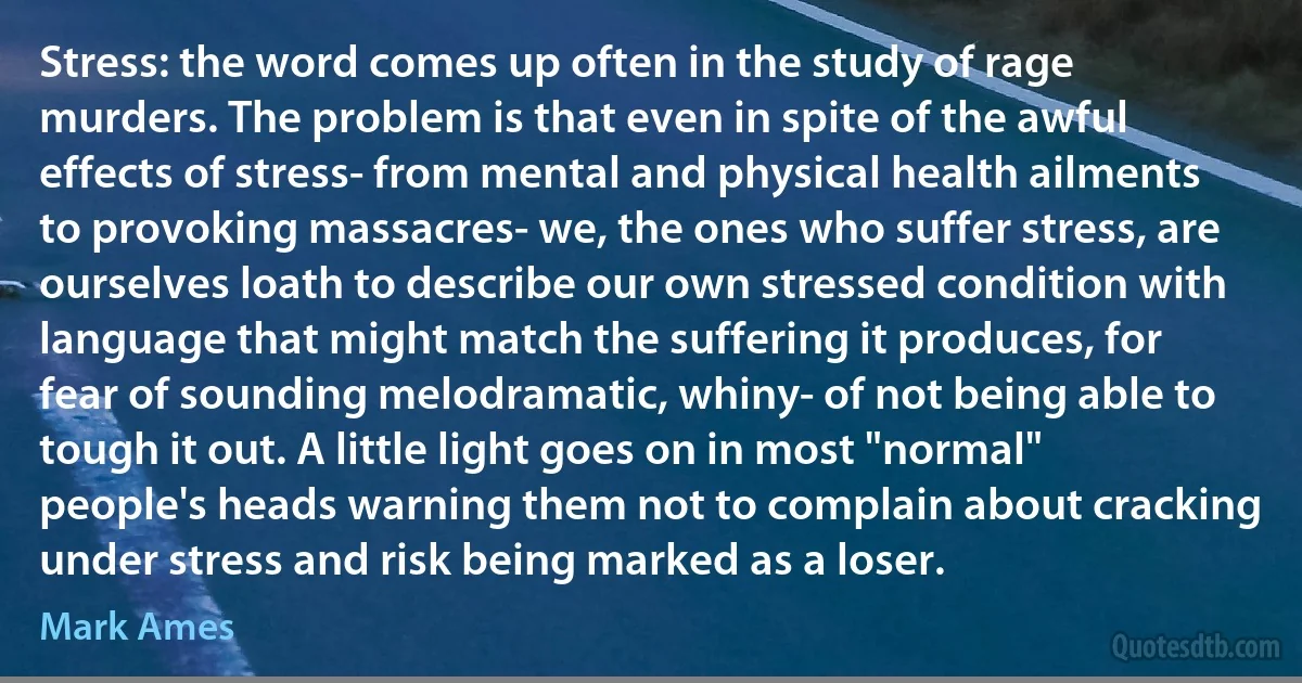 Stress: the word comes up often in the study of rage murders. The problem is that even in spite of the awful effects of stress- from mental and physical health ailments to provoking massacres- we, the ones who suffer stress, are ourselves loath to describe our own stressed condition with language that might match the suffering it produces, for fear of sounding melodramatic, whiny- of not being able to tough it out. A little light goes on in most "normal" people's heads warning them not to complain about cracking under stress and risk being marked as a loser. (Mark Ames)