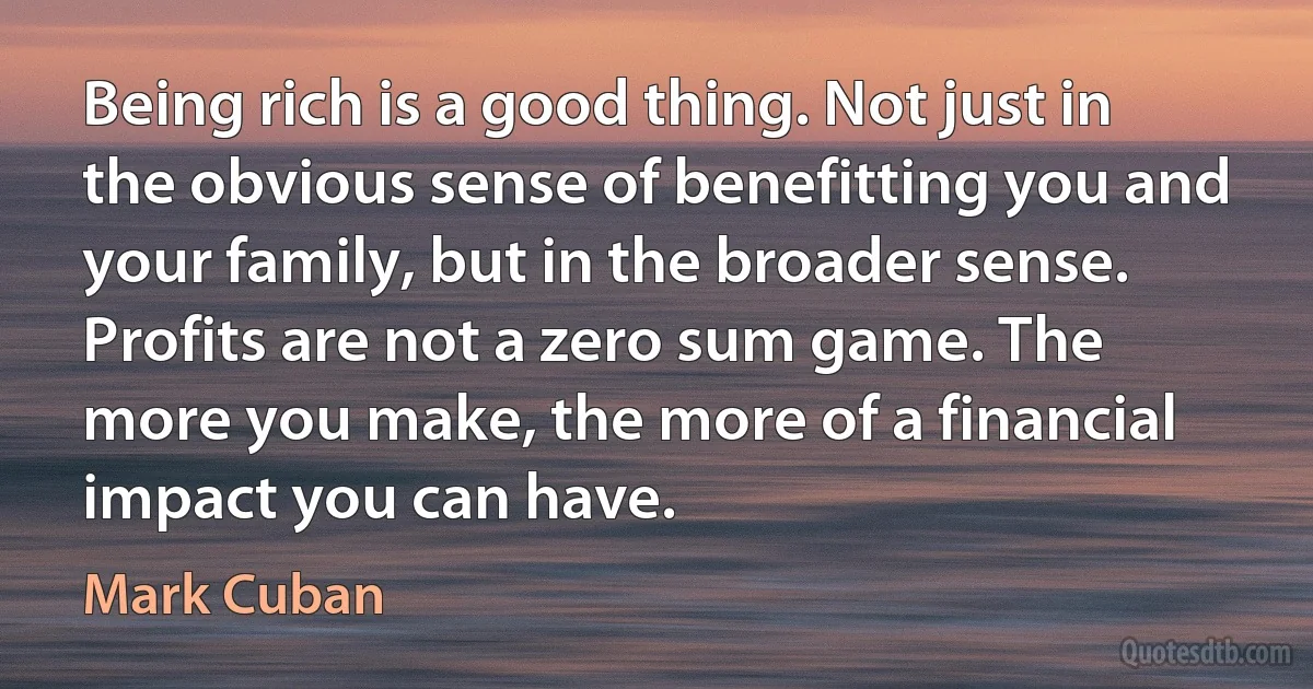 Being rich is a good thing. Not just in the obvious sense of benefitting you and your family, but in the broader sense. Profits are not a zero sum game. The more you make, the more of a financial impact you can have. (Mark Cuban)