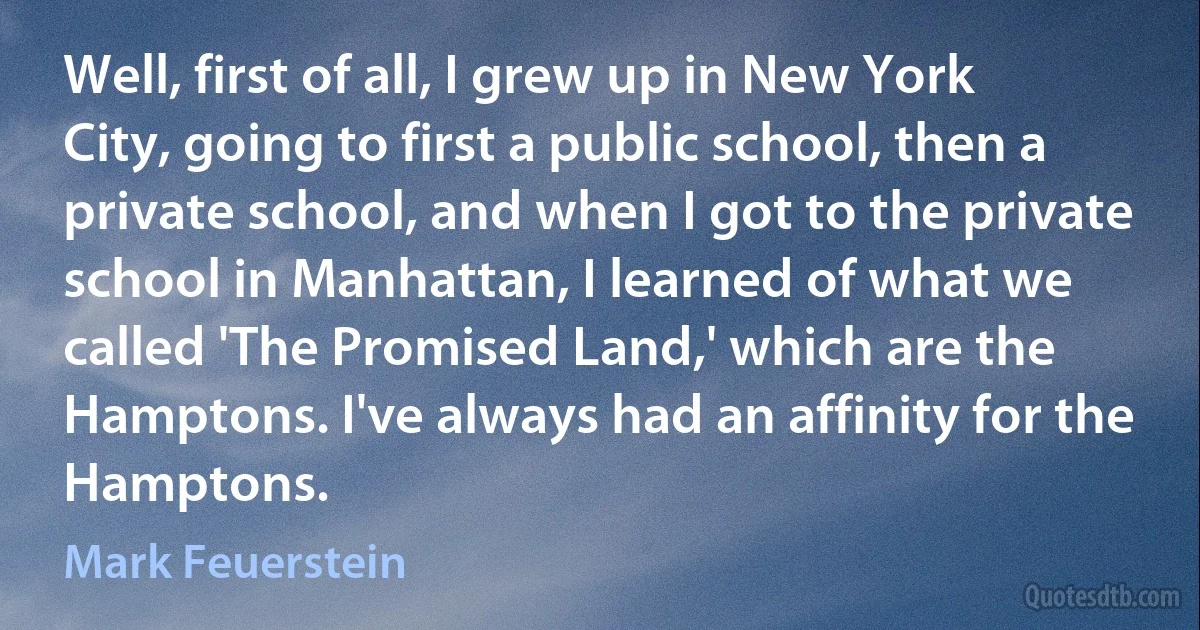 Well, first of all, I grew up in New York City, going to first a public school, then a private school, and when I got to the private school in Manhattan, I learned of what we called 'The Promised Land,' which are the Hamptons. I've always had an affinity for the Hamptons. (Mark Feuerstein)