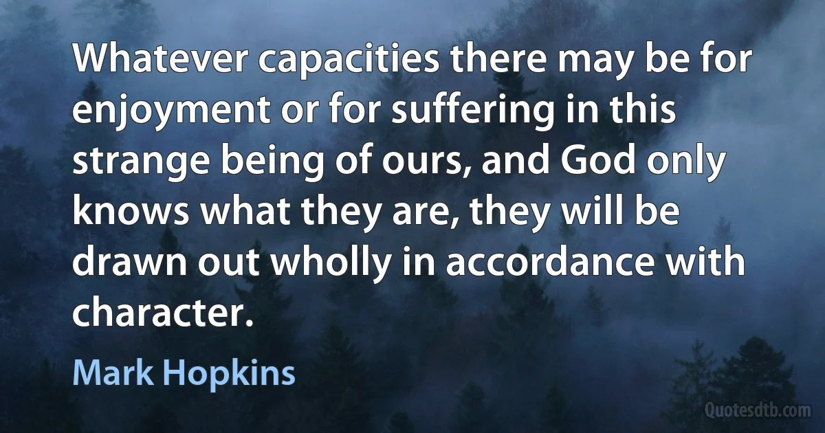 Whatever capacities there may be for enjoyment or for suffering in this strange being of ours, and God only knows what they are, they will be drawn out wholly in accordance with character. (Mark Hopkins)