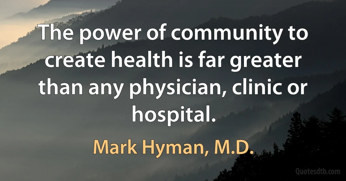 The power of community to create health is far greater than any physician, clinic or hospital. (Mark Hyman, M.D.)