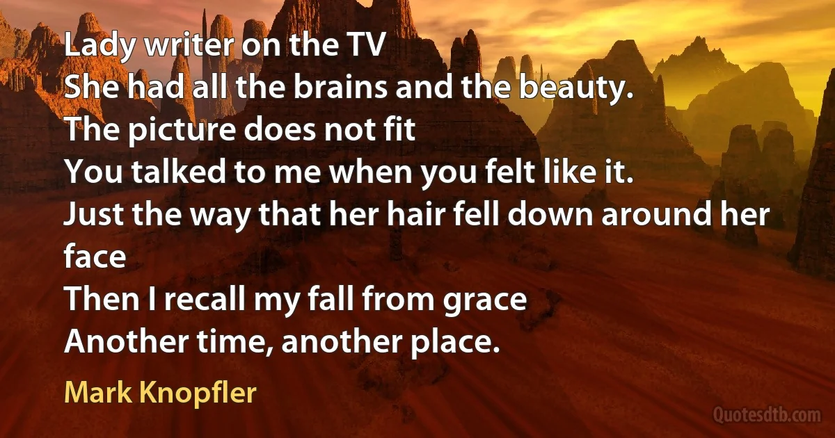 Lady writer on the TV
She had all the brains and the beauty.
The picture does not fit
You talked to me when you felt like it.
Just the way that her hair fell down around her face
Then I recall my fall from grace
Another time, another place. (Mark Knopfler)