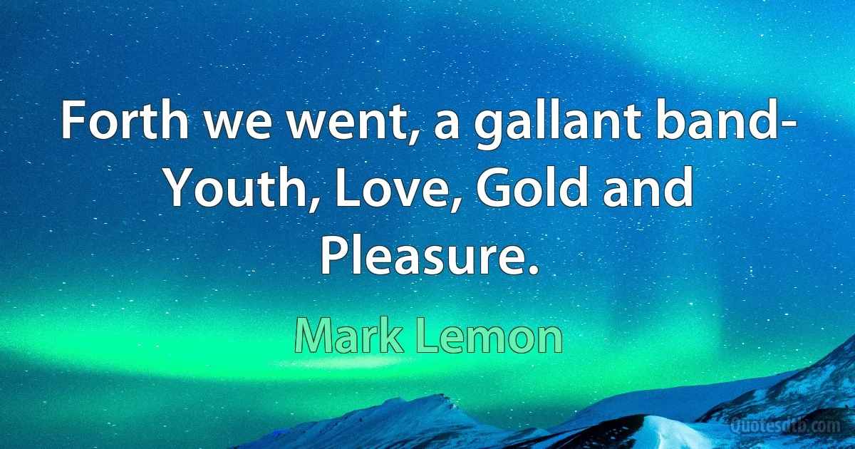 Forth we went, a gallant band-
Youth, Love, Gold and Pleasure. (Mark Lemon)