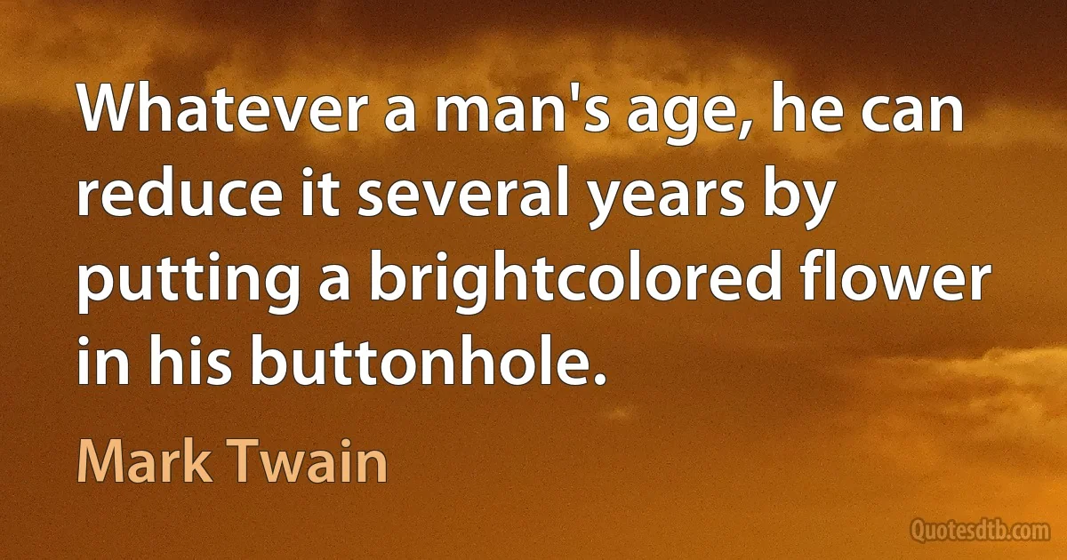 Whatever a man's age, he can reduce it several years by putting a brightcolored flower in his buttonhole. (Mark Twain)