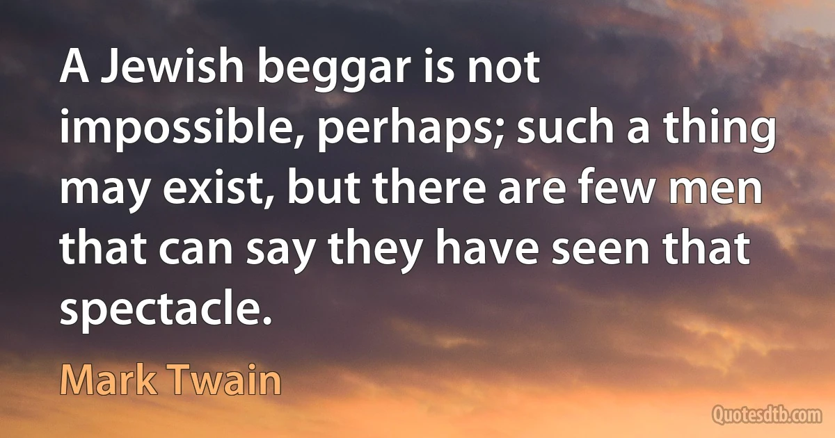 A Jewish beggar is not impossible, perhaps; such a thing may exist, but there are few men that can say they have seen that spectacle. (Mark Twain)