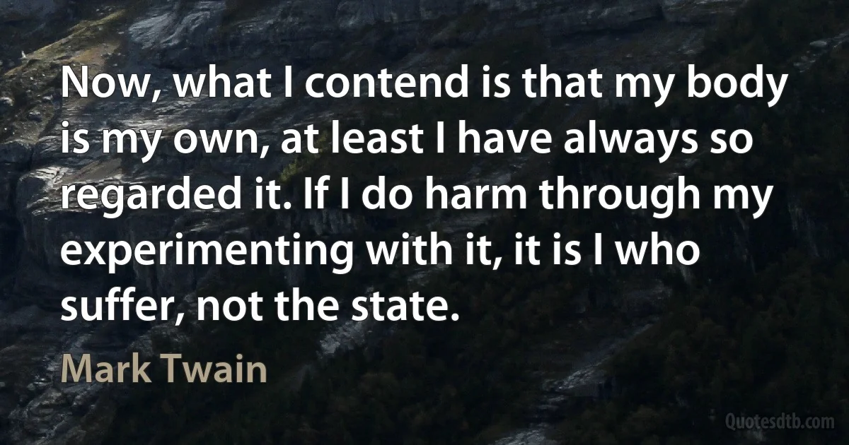 Now, what I contend is that my body is my own, at least I have always so regarded it. If I do harm through my experimenting with it, it is I who suffer, not the state. (Mark Twain)