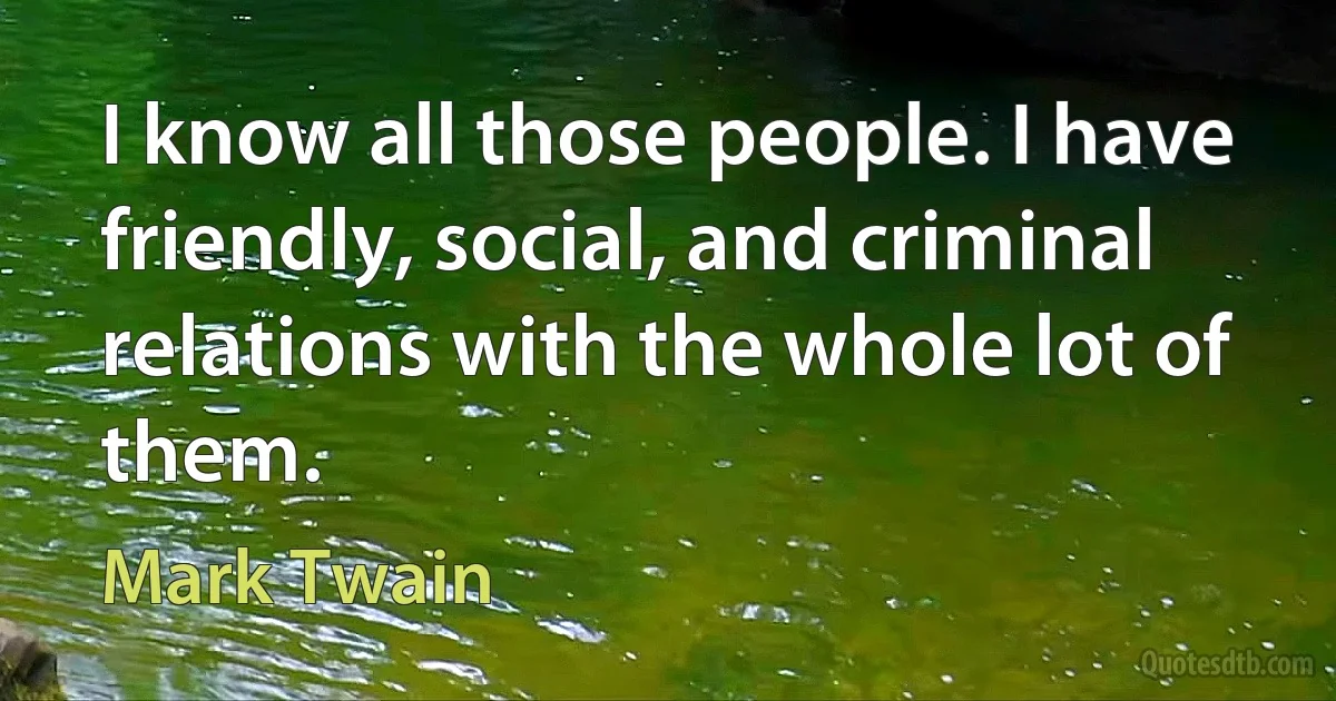 I know all those people. I have friendly, social, and criminal relations with the whole lot of them. (Mark Twain)