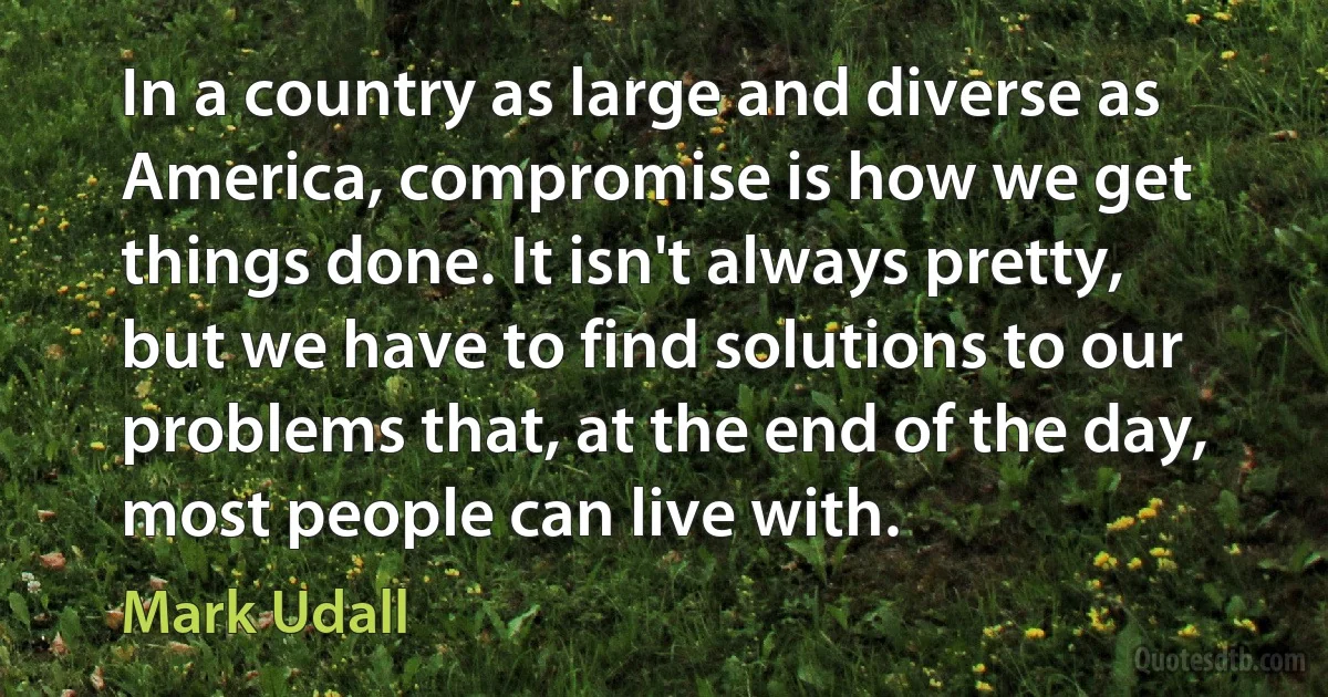 In a country as large and diverse as America, compromise is how we get things done. It isn't always pretty, but we have to find solutions to our problems that, at the end of the day, most people can live with. (Mark Udall)