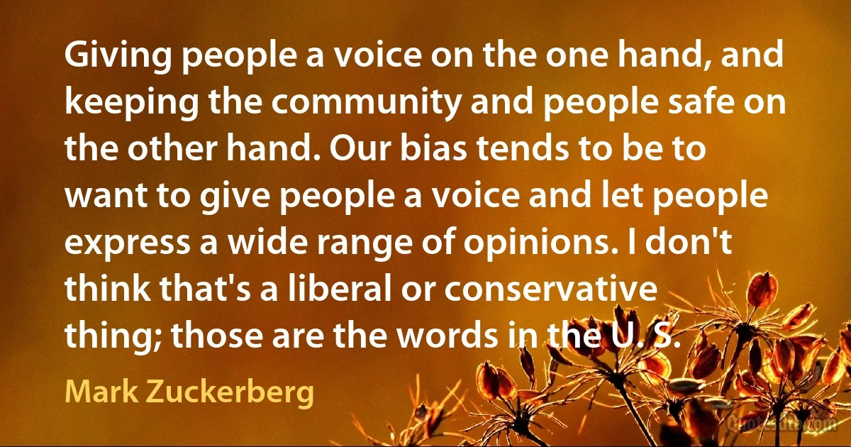 Giving people a voice on the one hand, and keeping the community and people safe on the other hand. Our bias tends to be to want to give people a voice and let people express a wide range of opinions. I don't think that's a liberal or conservative thing; those are the words in the U. S. (Mark Zuckerberg)