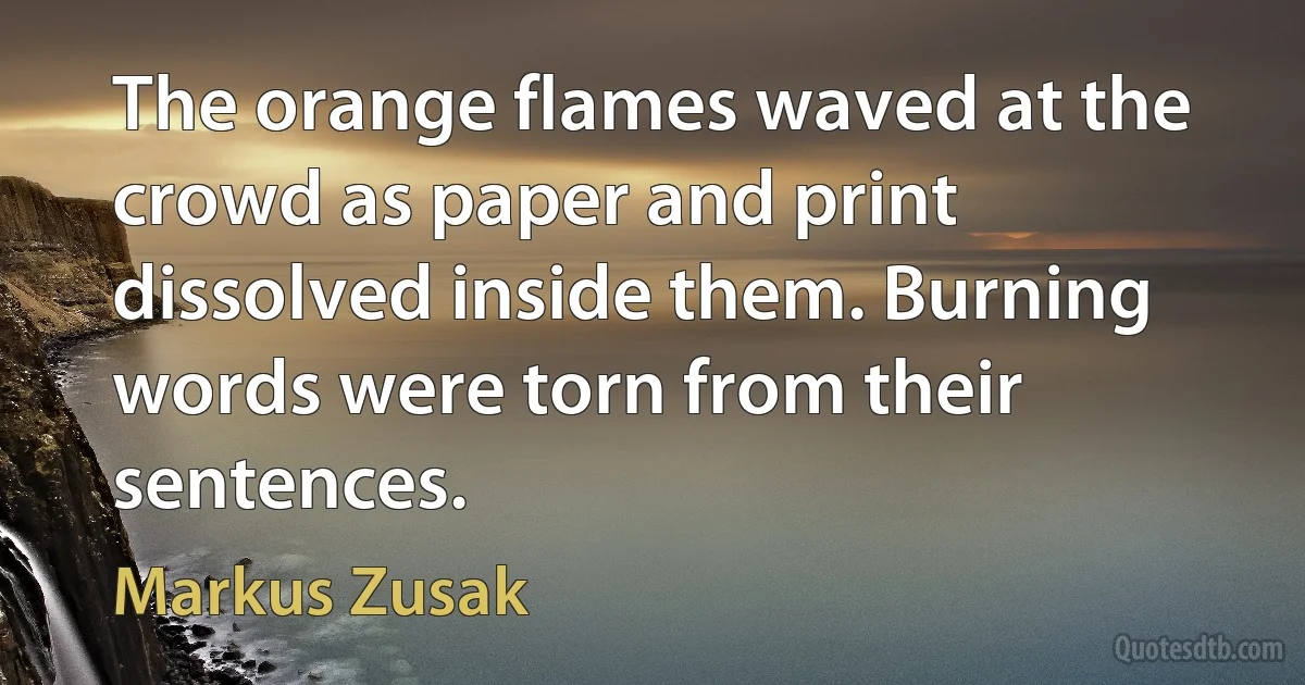 The orange flames waved at the crowd as paper and print dissolved inside them. Burning words were torn from their sentences. (Markus Zusak)