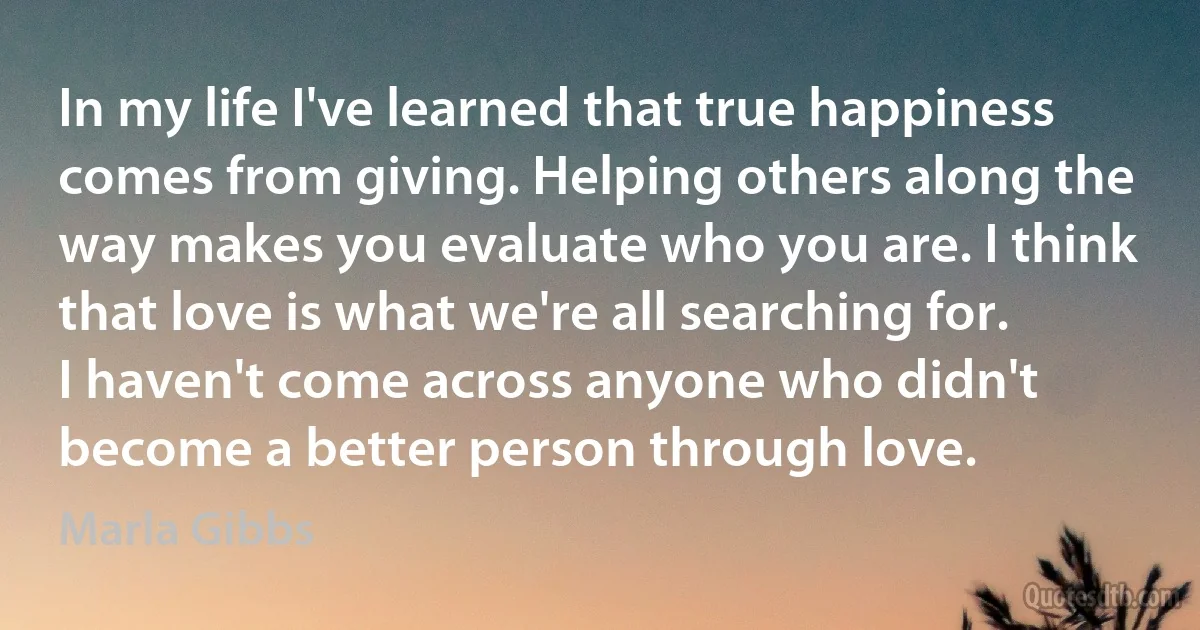 In my life I've learned that true happiness comes from giving. Helping others along the way makes you evaluate who you are. I think that love is what we're all searching for. I haven't come across anyone who didn't become a better person through love. (Marla Gibbs)