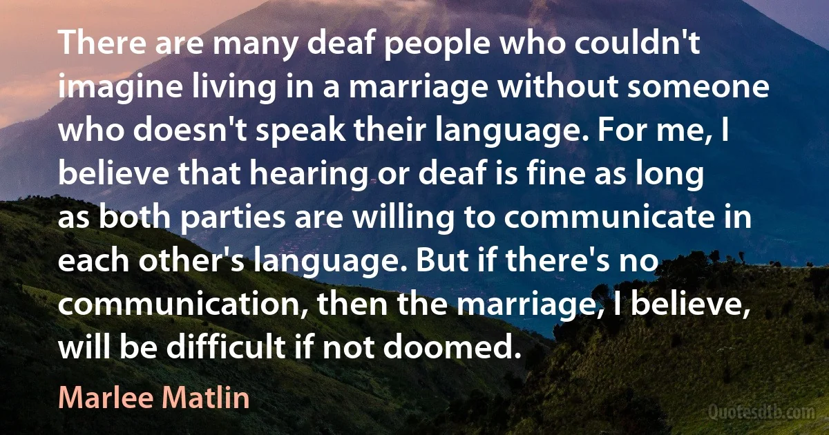 There are many deaf people who couldn't imagine living in a marriage without someone who doesn't speak their language. For me, I believe that hearing or deaf is fine as long as both parties are willing to communicate in each other's language. But if there's no communication, then the marriage, I believe, will be difficult if not doomed. (Marlee Matlin)