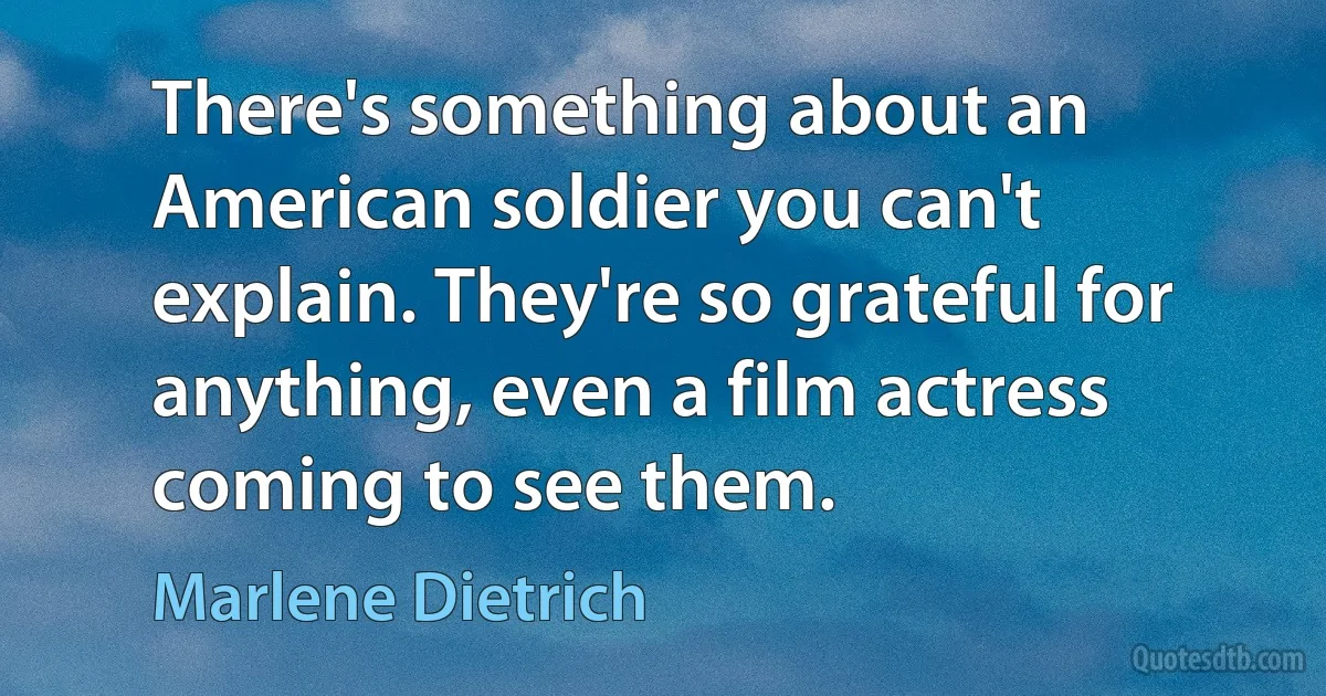 There's something about an American soldier you can't explain. They're so grateful for anything, even a film actress coming to see them. (Marlene Dietrich)