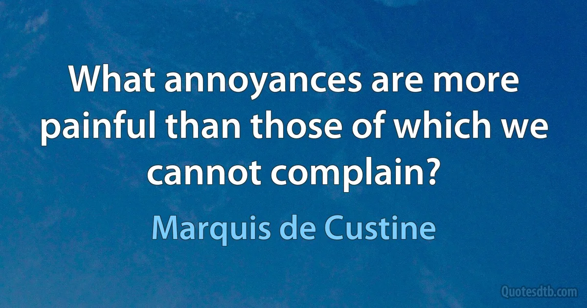 What annoyances are more painful than those of which we cannot complain? (Marquis de Custine)