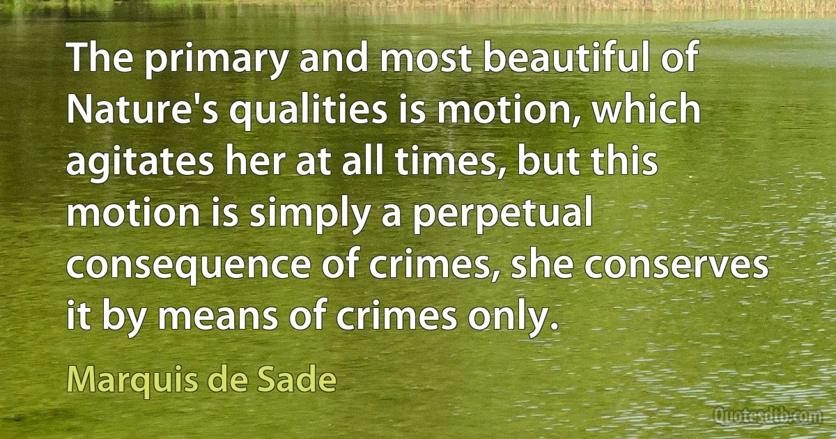 The primary and most beautiful of Nature's qualities is motion, which agitates her at all times, but this motion is simply a perpetual consequence of crimes, she conserves it by means of crimes only. (Marquis de Sade)