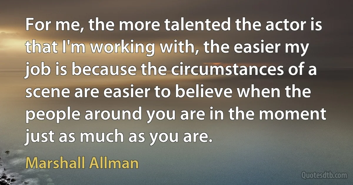 For me, the more talented the actor is that I'm working with, the easier my job is because the circumstances of a scene are easier to believe when the people around you are in the moment just as much as you are. (Marshall Allman)