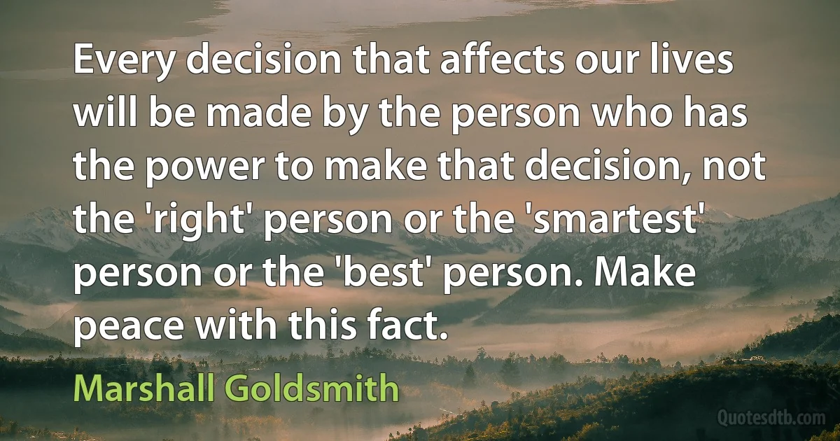 Every decision that affects our lives will be made by the person who has the power to make that decision, not the 'right' person or the 'smartest' person or the 'best' person. Make peace with this fact. (Marshall Goldsmith)