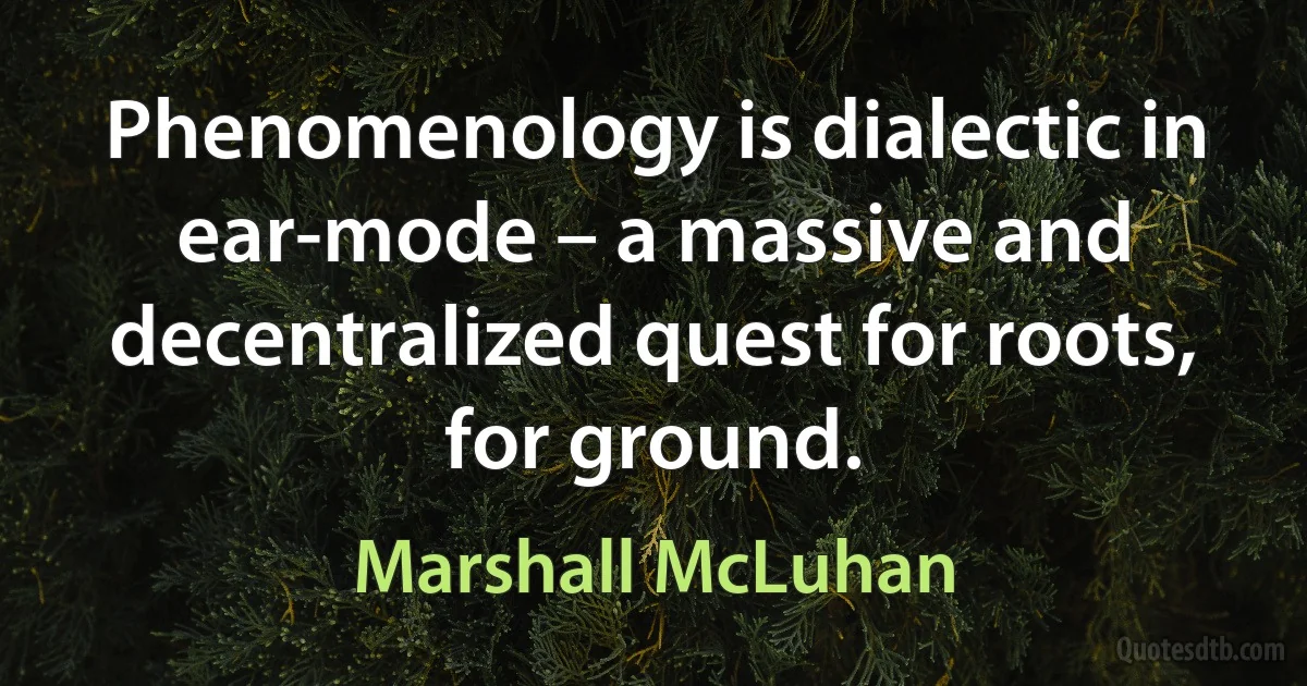 Phenomenology is dialectic in ear-mode – a massive and decentralized quest for roots, for ground. (Marshall McLuhan)