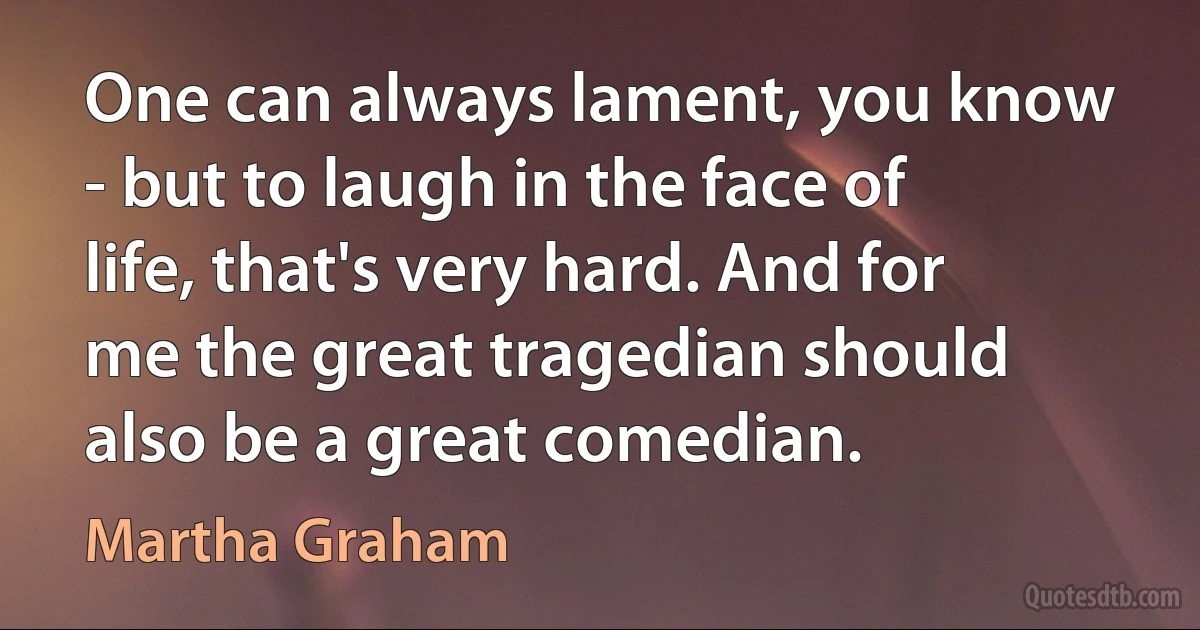 One can always lament, you know - but to laugh in the face of life, that's very hard. And for me the great tragedian should also be a great comedian. (Martha Graham)