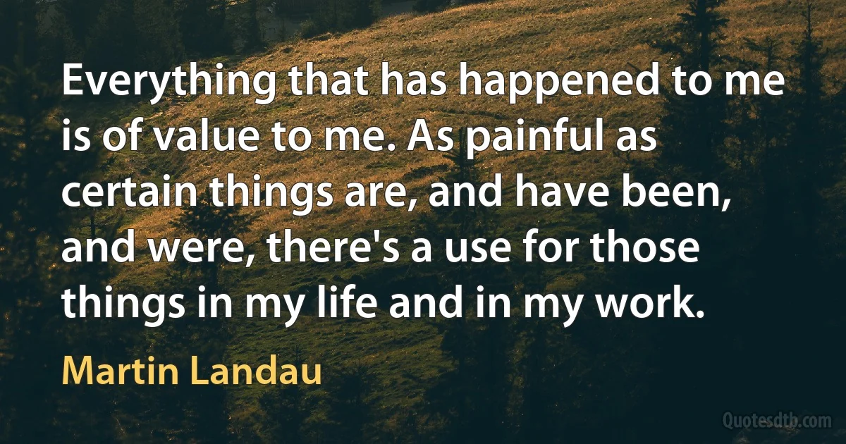 Everything that has happened to me is of value to me. As painful as certain things are, and have been, and were, there's a use for those things in my life and in my work. (Martin Landau)