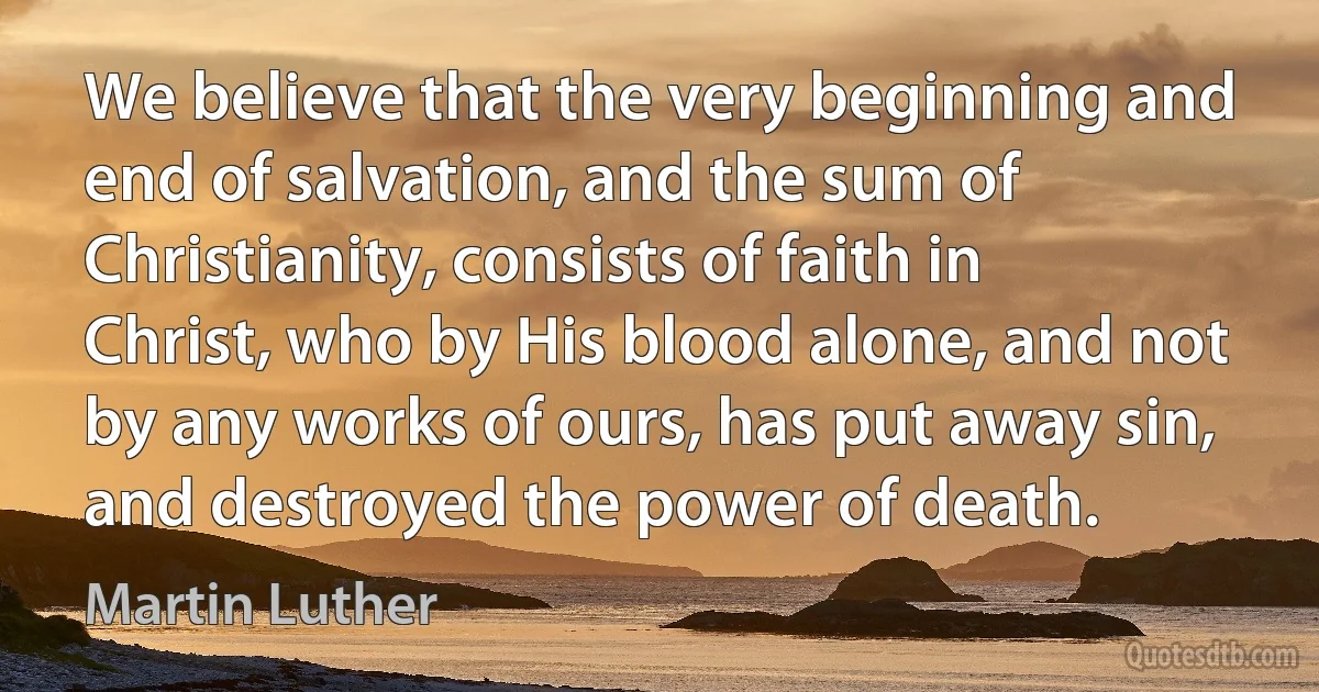 We believe that the very beginning and end of salvation, and the sum of Christianity, consists of faith in Christ, who by His blood alone, and not by any works of ours, has put away sin, and destroyed the power of death. (Martin Luther)