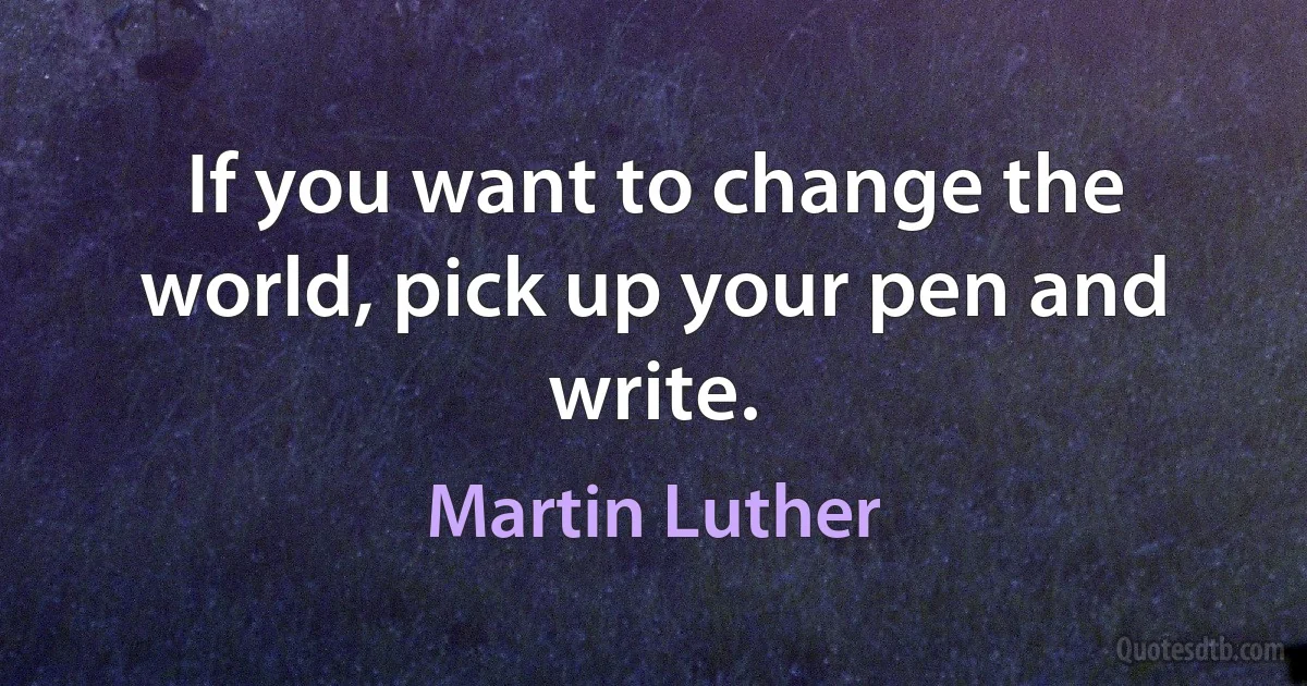 If you want to change the world, pick up your pen and write. (Martin Luther)