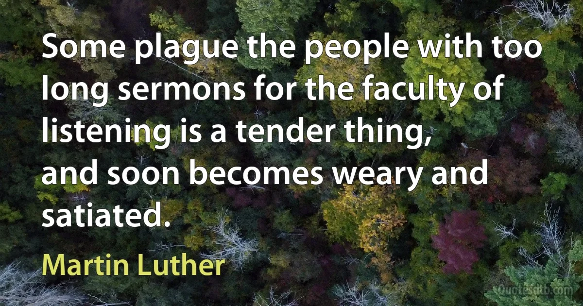 Some plague the people with too long sermons for the faculty of listening is a tender thing, and soon becomes weary and satiated. (Martin Luther)