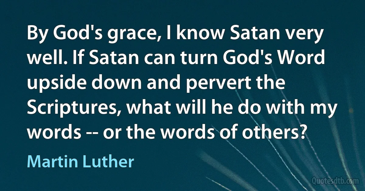 By God's grace, I know Satan very well. If Satan can turn God's Word upside down and pervert the Scriptures, what will he do with my words -- or the words of others? (Martin Luther)