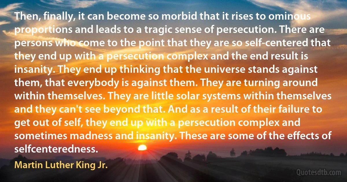 Then, finally, it can become so morbid that it rises to ominous proportions and leads to a tragic sense of persecution. There are persons who come to the point that they are so self-centered that they end up with a persecution complex and the end result is insanity. They end up thinking that the universe stands against them, that everybody is against them. They are turning around within themselves. They are little solar systems within themselves and they can't see beyond that. And as a result of their failure to get out of self, they end up with a persecution complex and sometimes madness and insanity. These are some of the effects of selfcenteredness. (Martin Luther King Jr.)