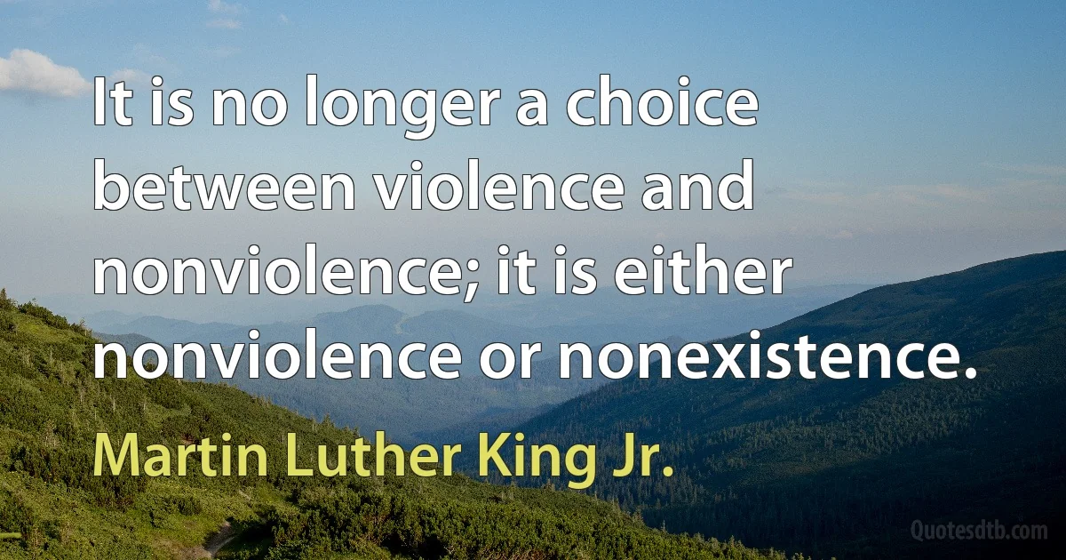 It is no longer a choice between violence and nonviolence; it is either nonviolence or nonexistence. (Martin Luther King Jr.)