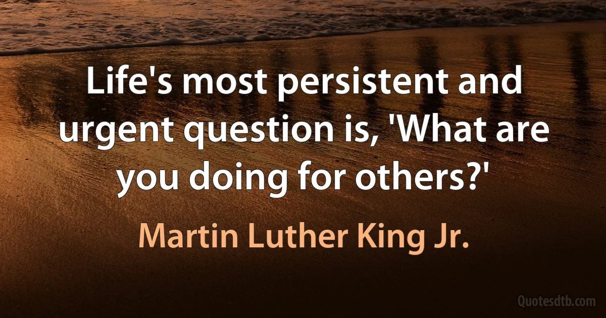 Life's most persistent and urgent question is, 'What are you doing for others?' (Martin Luther King Jr.)