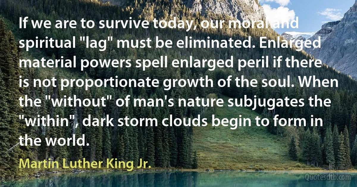 If we are to survive today, our moral and spiritual "lag" must be eliminated. Enlarged material powers spell enlarged peril if there is not proportionate growth of the soul. When the "without" of man's nature subjugates the "within", dark storm clouds begin to form in the world. (Martin Luther King Jr.)