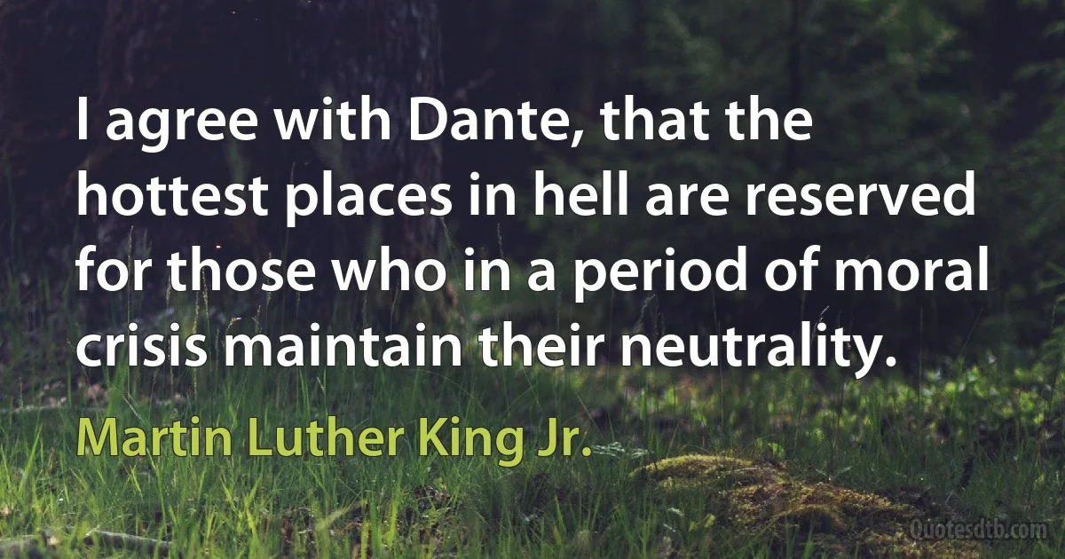 I agree with Dante, that the hottest places in hell are reserved for those who in a period of moral crisis maintain their neutrality. (Martin Luther King Jr.)