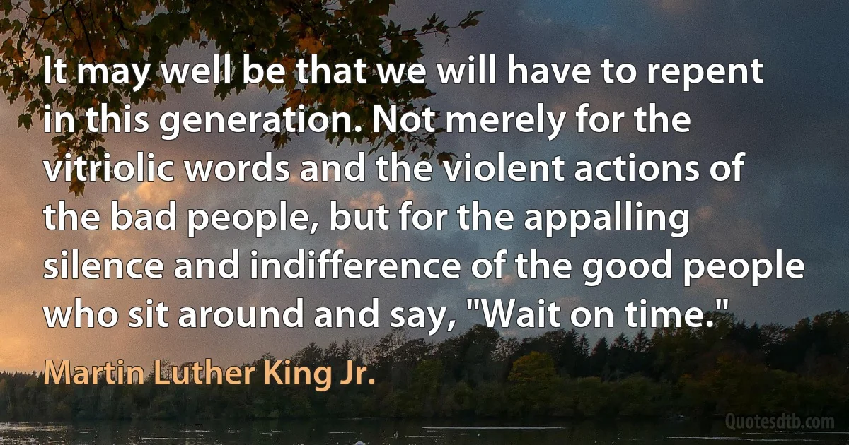 It may well be that we will have to repent in this generation. Not merely for the vitriolic words and the violent actions of the bad people, but for the appalling silence and indifference of the good people who sit around and say, "Wait on time." (Martin Luther King Jr.)