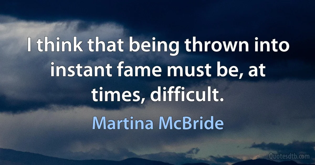 I think that being thrown into instant fame must be, at times, difficult. (Martina McBride)