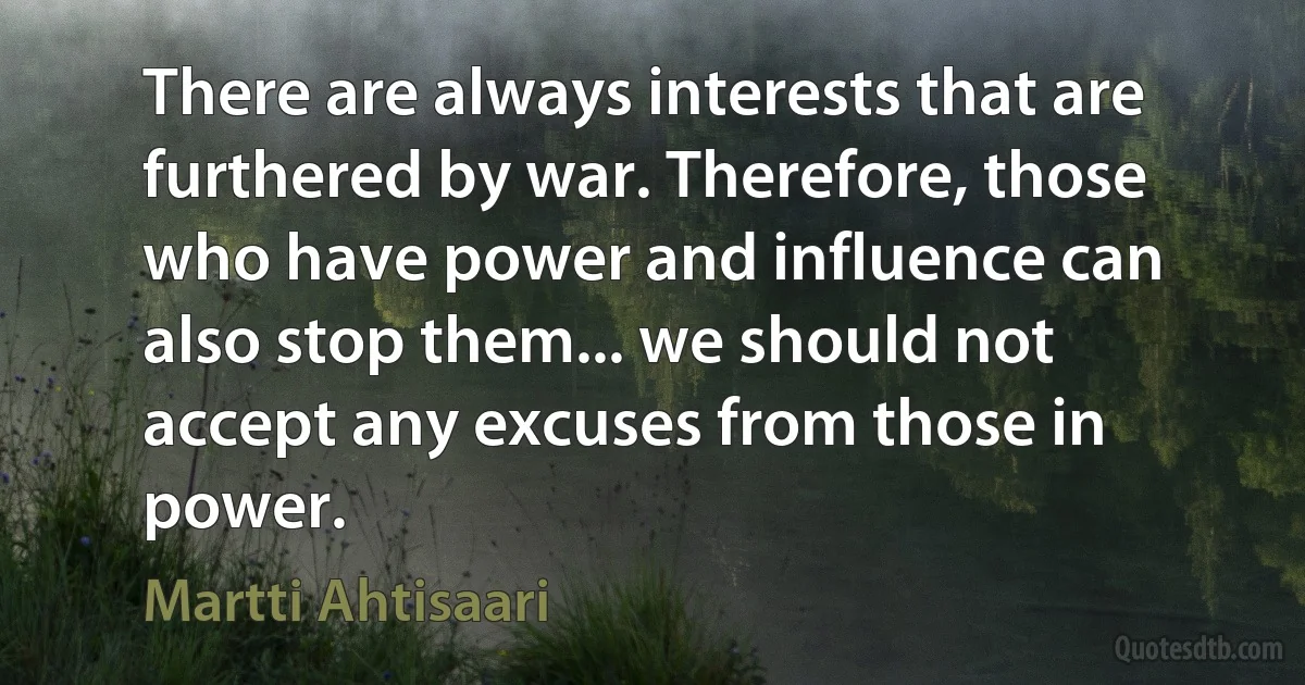 There are always interests that are furthered by war. Therefore, those who have power and influence can also stop them... we should not accept any excuses from those in power. (Martti Ahtisaari)