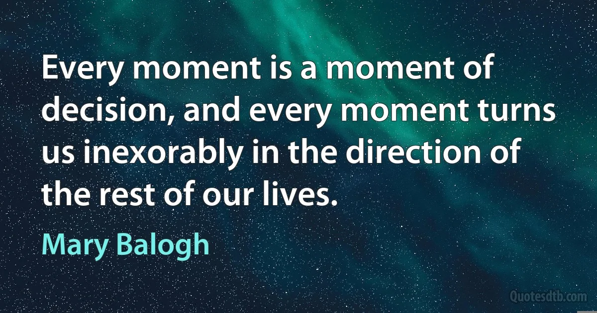 Every moment is a moment of decision, and every moment turns us inexorably in the direction of the rest of our lives. (Mary Balogh)