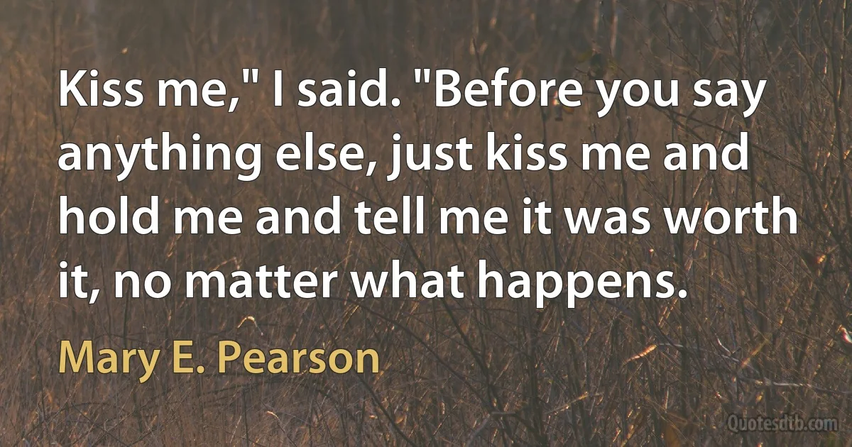 Kiss me," I said. "Before you say anything else, just kiss me and hold me and tell me it was worth it, no matter what happens. (Mary E. Pearson)