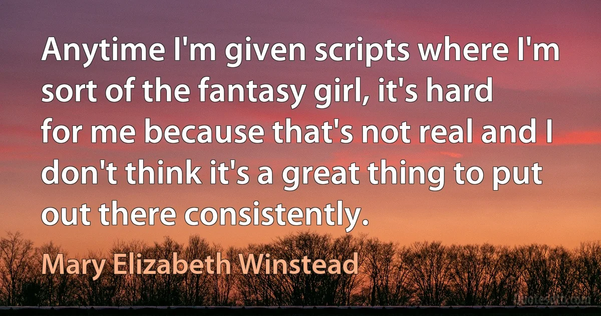 Anytime I'm given scripts where I'm sort of the fantasy girl, it's hard for me because that's not real and I don't think it's a great thing to put out there consistently. (Mary Elizabeth Winstead)